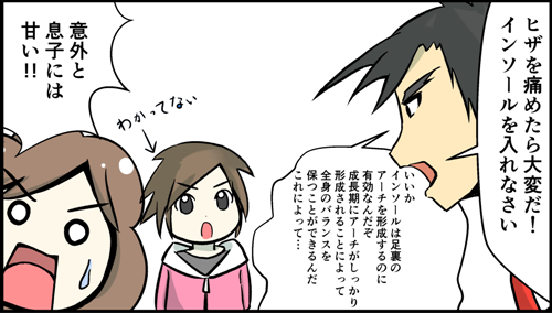 ヒザを痛めたら大変だ。インソールを入れなさい。いいか。インソールは足裏のアーチを形成するのに有効なんだぞ。成長期にアーチがしっかり形成されることによって全身のバランスを保つことができるんだ。これによって。意外と息子には甘い