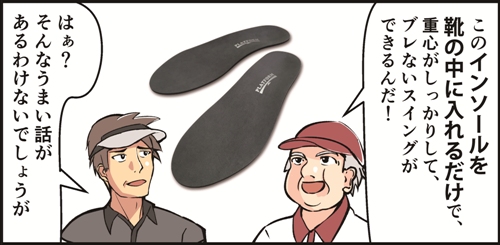 このインソールを靴の中に入れるだけで重心がしっかりして、ブレないスウィングができるんだ！はぁ？そんなうまい話があるわけないでしょうが。